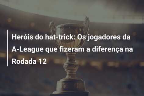 Heróis do hat-trick: Os jogadores da A-League que fizeram a diferença na Rodada 12