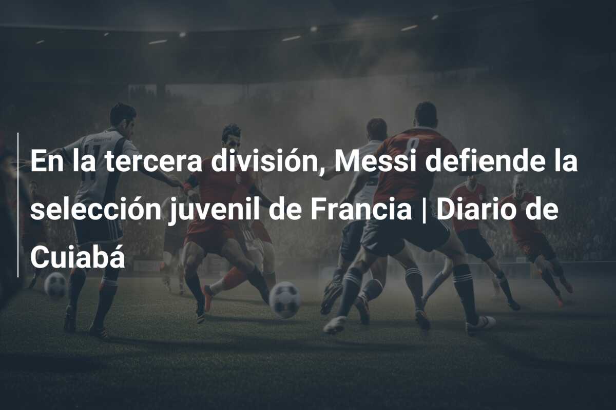 En la tercera división, Messi defiende la selección juvenil de Francia | Diario de Cuiabá