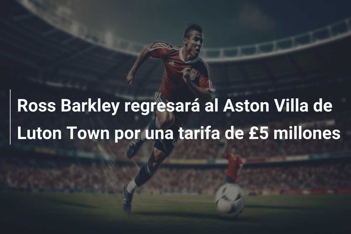 Ross Barkley regresará al Aston Villa de Luton Town por una tarifa de £5 millones
