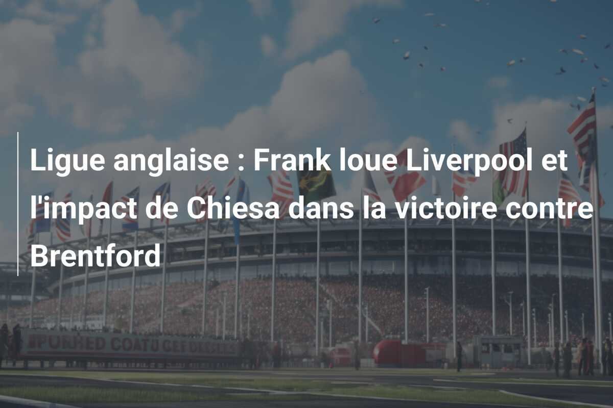 Ligue anglaise : Frank loue Liverpool et l'impact de Chiesa dans la victoire contre Brentford