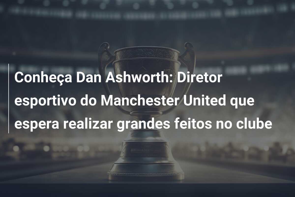 Conheça Dan Ashworth: Diretor esportivo do Manchester United que espera realizar grandes feitos no clube