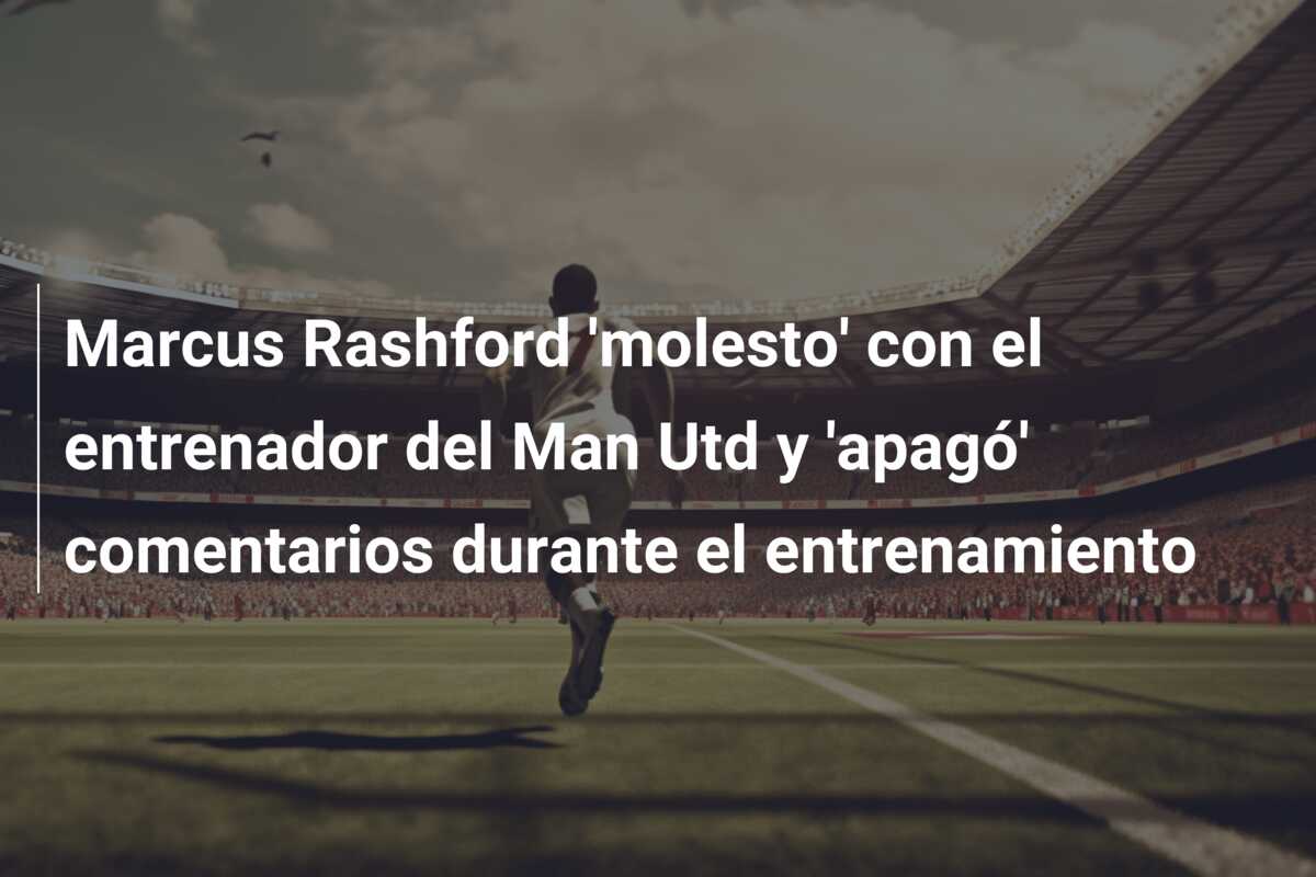 Marcus Rashford ‘molesto’ con el entrenador del Man Utd y ‘apagó’ comentarios durante el entrenamiento