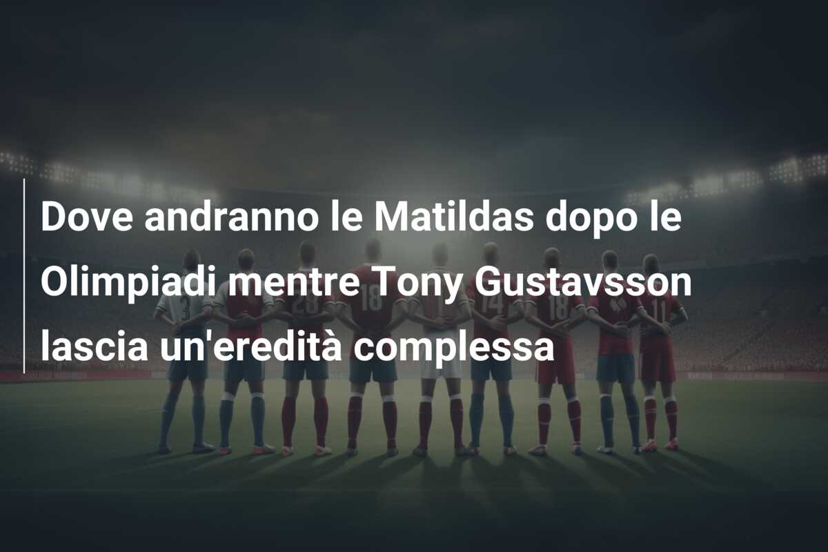 Dove andranno le Matildas dopo le Olimpiadi mentre Tony Gustavsson lascia un’eredità complessa