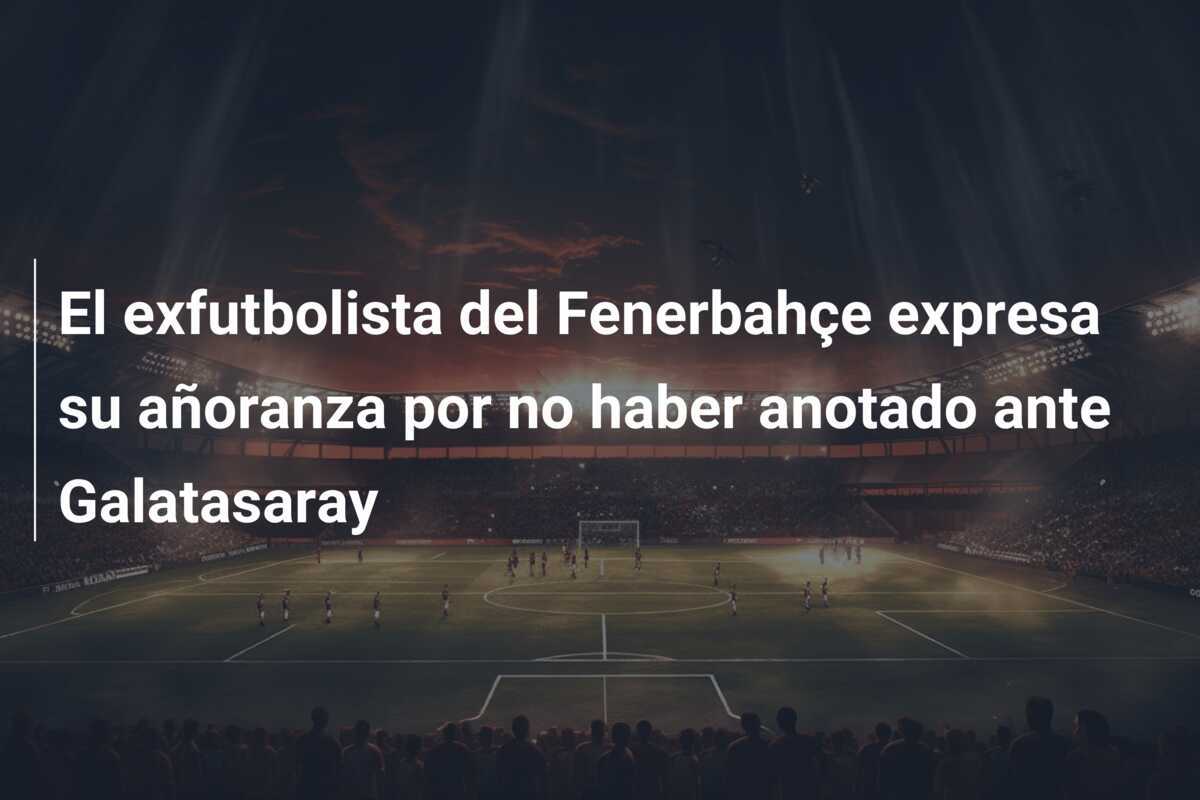 El exfutbolista del Fenerbahçe expresa su añoranza por no haber anotado ante Galatasaray
