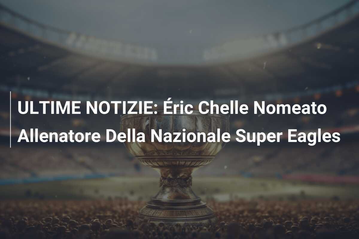 ULTIME NOTIZIE: Éric Chelle Nomeato Allenatore Della Nazionale Super Eagles