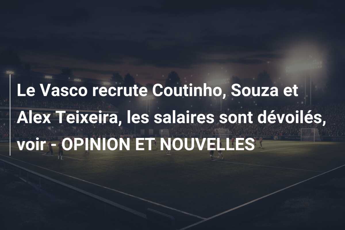 Le Vasco recrute Coutinho, Souza et Alex Teixeira, les salaires sont dévoilés, voir – OPINION ET NOUVELLES
