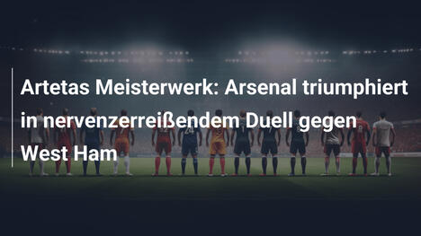 Artetas Meisterwerk: Arsenal triumphiert in nervenzerreißendem Duell gegen West Ham