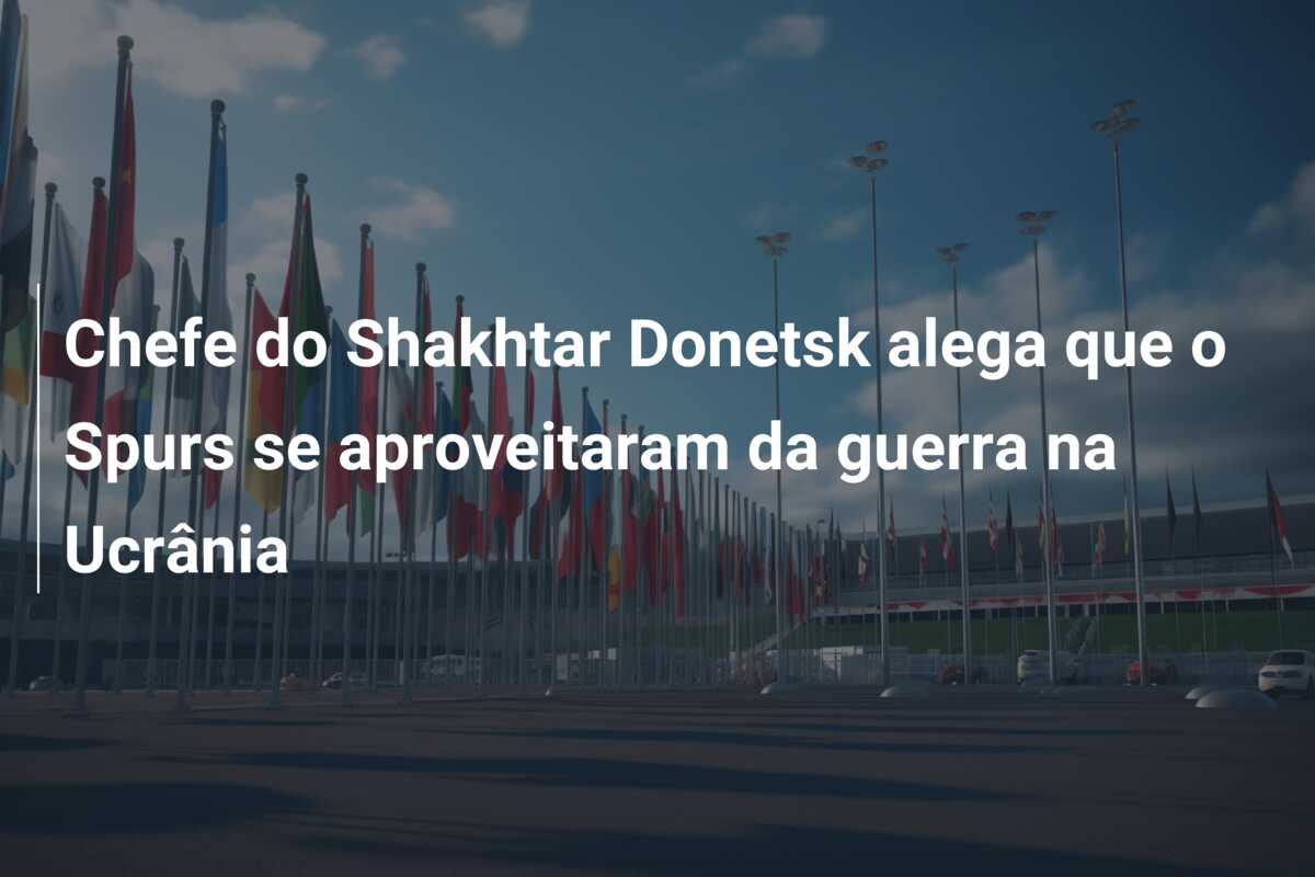 Chefe do Shakhtar Donetsk alega que o Spurs se aproveitaram da guerra na Ucrânia
