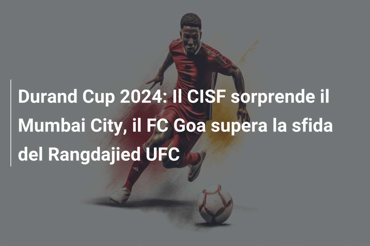 Durand Cup 2024: Il CISF sorprende il Mumbai City, il FC Goa supera la sfida del Rangdajied UFC