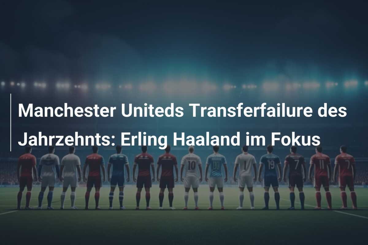 Manchester Uniteds Transferfailure des Jahrzehnts: Erling Haaland im Fokus