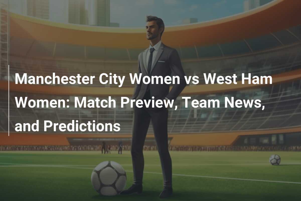 Manchester City Women vs West Ham Women: Anteprima della Partita, Notizie sulle Squadre e Pronostici