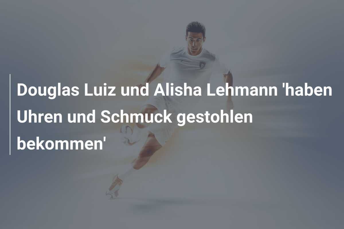 Douglas Luiz und Alisha Lehmann 'haben Uhren und Schmuck gestohlen bekommen'