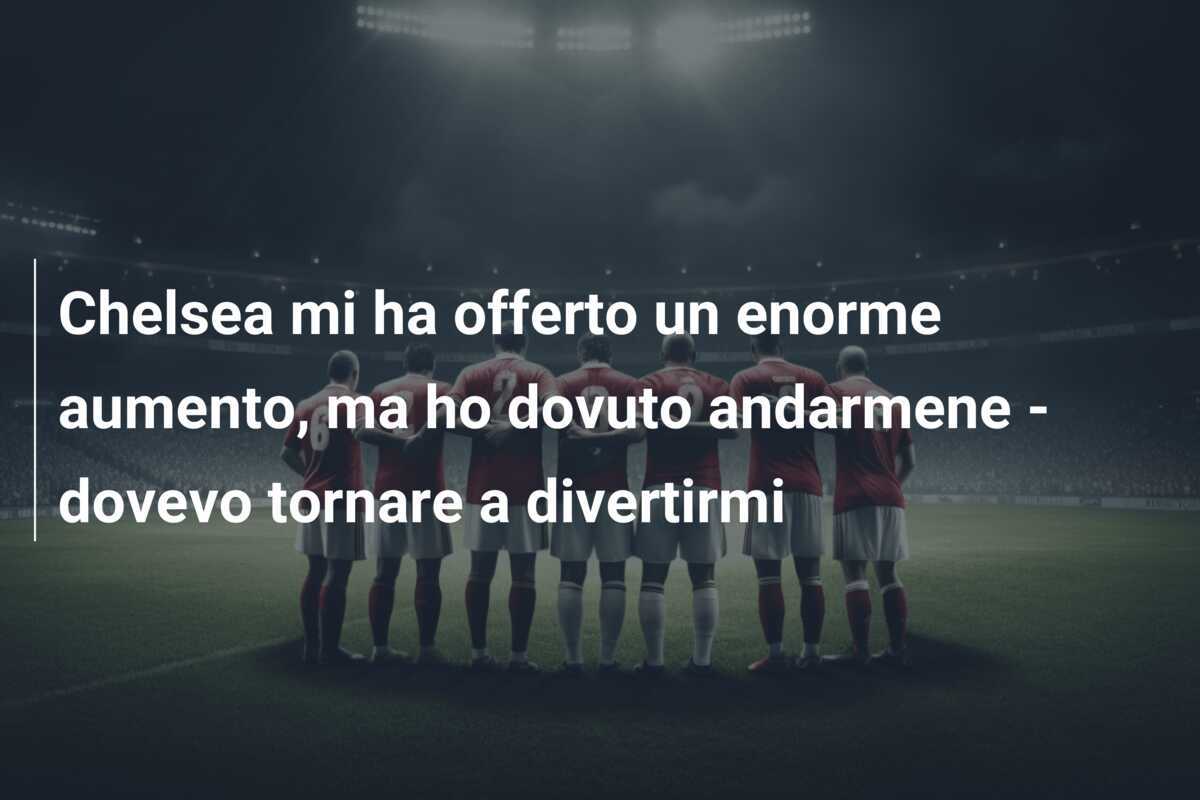 Chelsea mi ha offerto un enorme aumento, ma ho dovuto andarmene - dovevo tornare a divertirmi