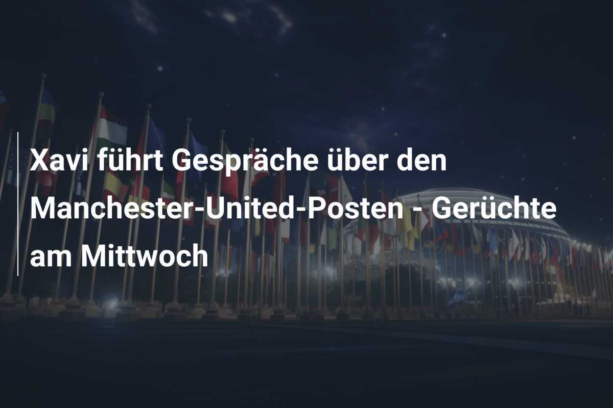 Xavi führt Gespräche über den Manchester-United-Posten - Gerüchte am Mittwoch