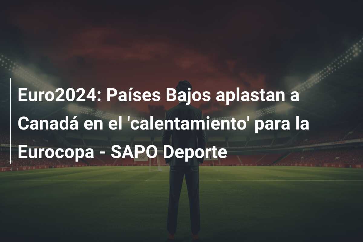 Euro2024: Países Bajos aplastan a Canadá en el ‘calentamiento’ para la Eurocopa – SAPO Deporte