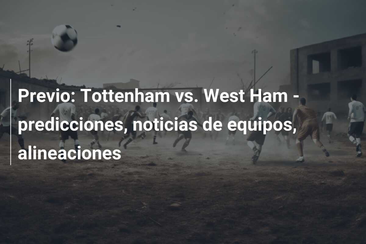 Previo: Tottenham vs. West Ham - predicciones, noticias de equipos, alineaciones