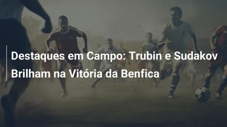Destaques em Campo: Trubin e Sudakov Brilham na Vitória da Benfica
