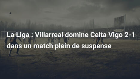 La Liga : Villarreal domine Celta Vigo 2-1 dans un match plein de suspense