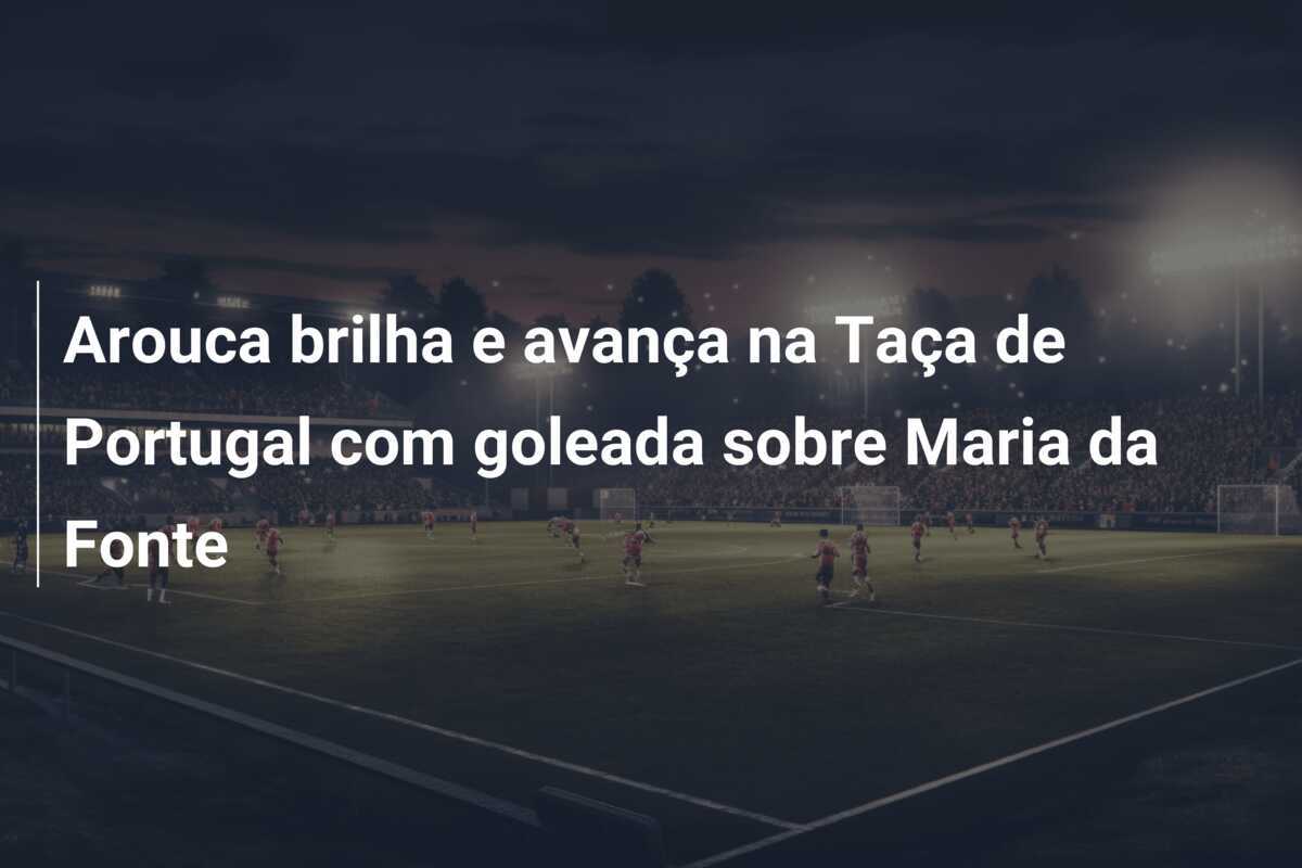 Arouca brilha e avança na Taça de Portugal com goleada sobre Maria da Fonte