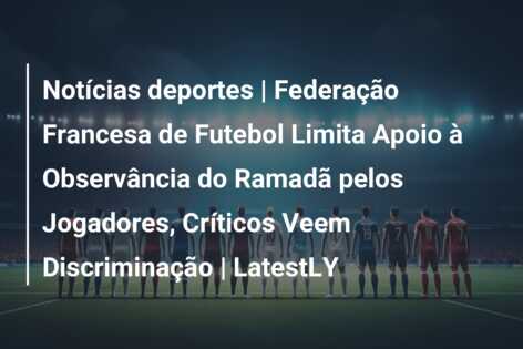 Notícias deportes | Federação Francesa de Futebol Limita Apoio à Observância do Ramadã pelos Jogadores, Críticos Veem Discriminação | LatestLY