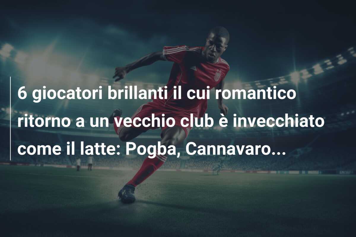 6 giocatori brillanti il cui romantico ritorno a un vecchio club è invecchiato come il latte: Pogba, Cannavaro...