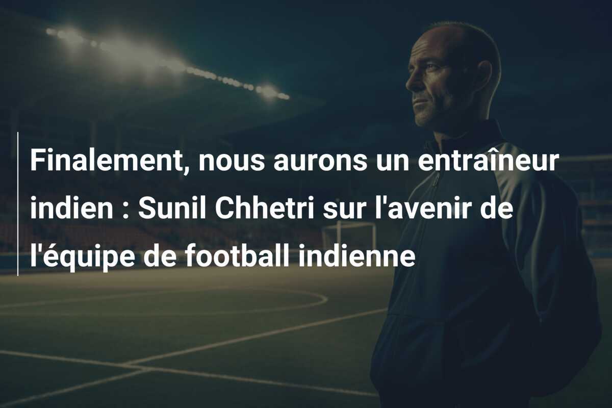 Finalement, nous aurons un entraîneur indien : Sunil Chhetri sur l'avenir de l'équipe de football indienne