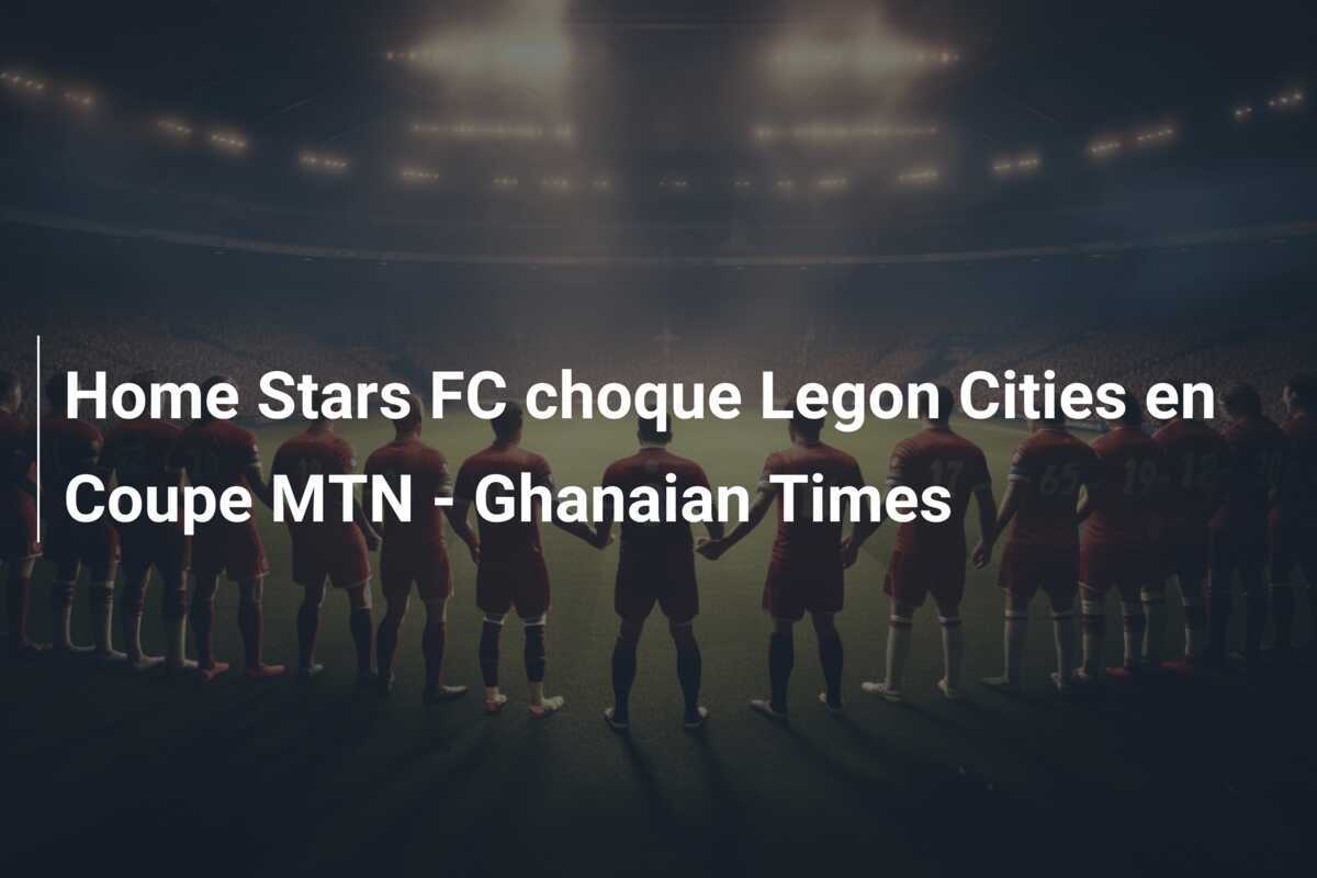 Home Stars FC choque Legon Cities en Coupe MTN - Ghanaian Times