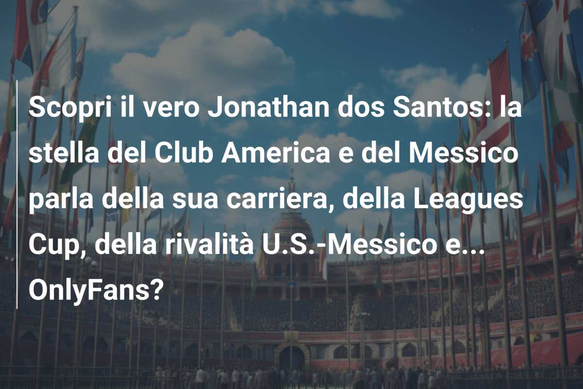 Scopri il vero Jonathan dos Santos: la stella del Club America e del Messico parla della sua carriera, della Leagues Cup, della rivalità U.S.-Messico e… OnlyFans?