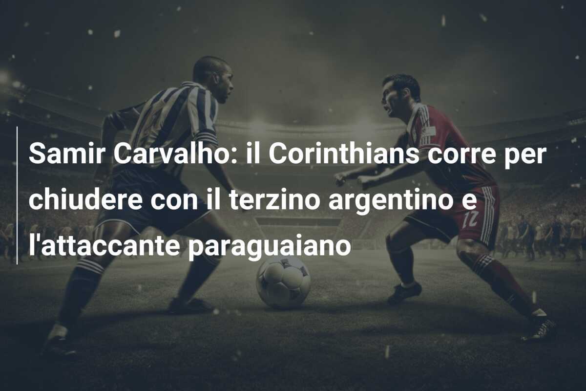 Samir Carvalho: il Corinthians corre per chiudere con il terzino argentino e l’attaccante paraguaiano