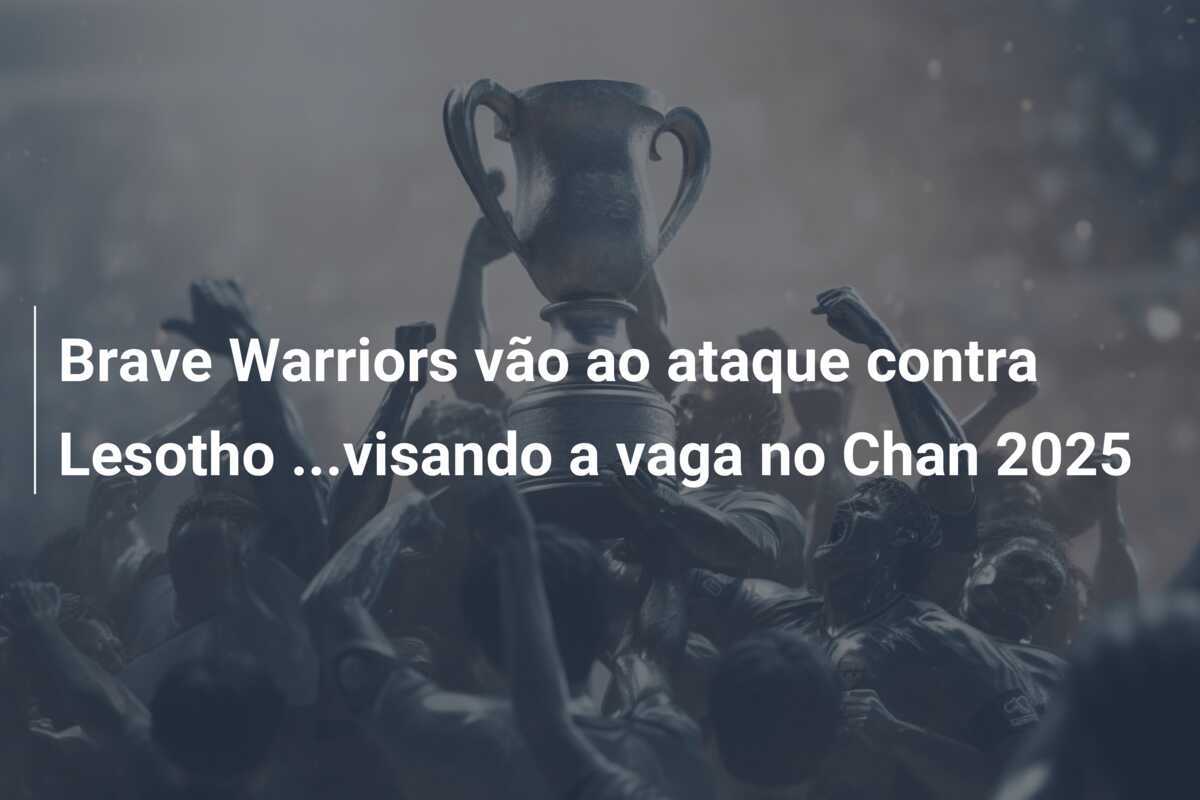 Brave Warriors vão ao ataque contra Lesotho ...visando a vaga no Chan 2025