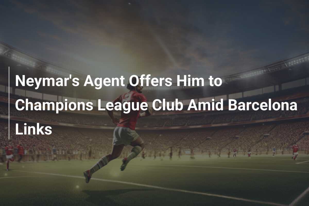 Neymar's Agent Offers Him to Champions League Club Amid Barcelona Links ...