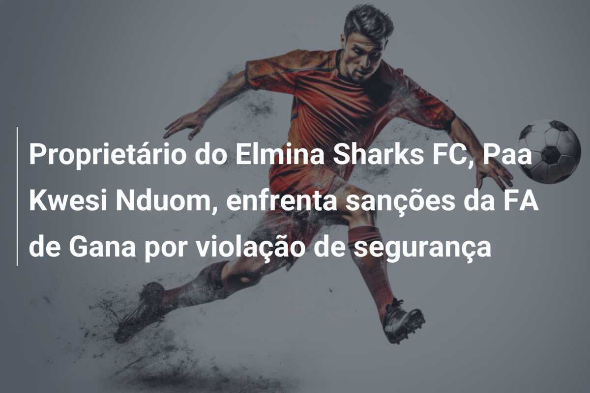Proprietário do Elmina Sharks FC, Paa Kwesi Nduom, enfrenta sanções da FA de Gana por violação de segurança