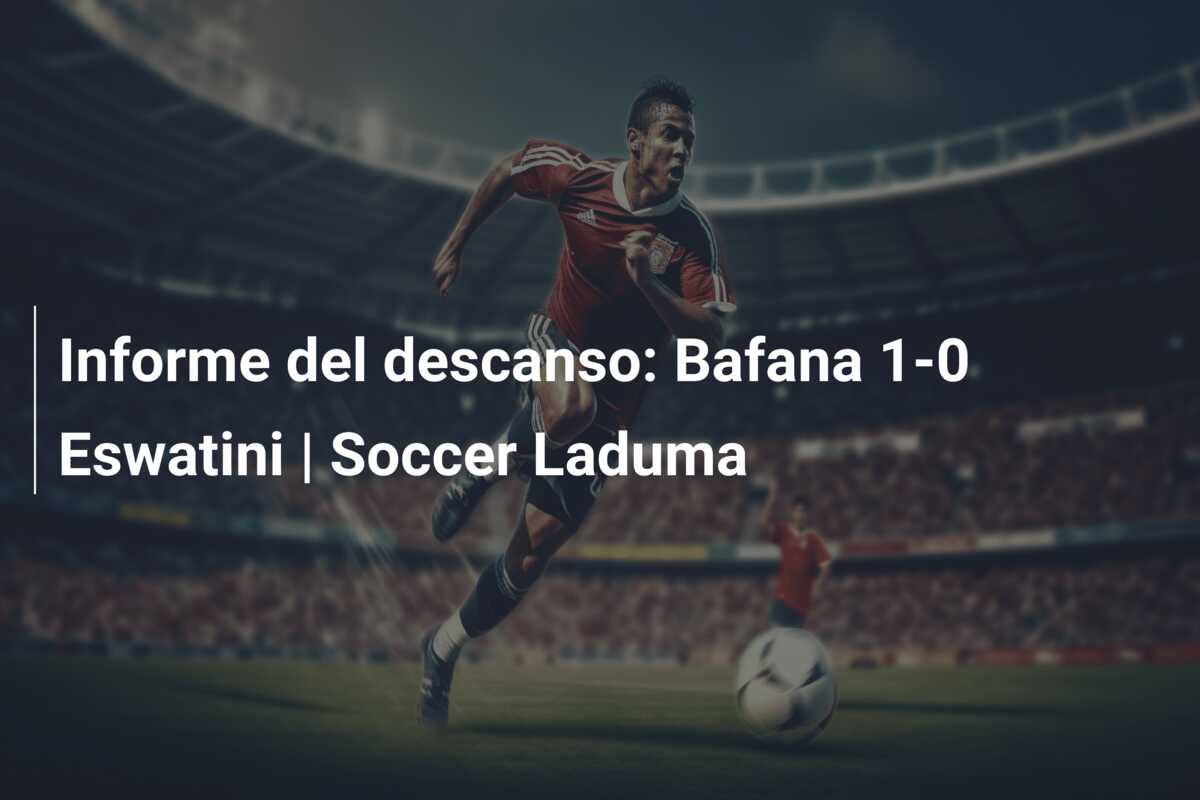 Informe del descanso: Bafana 1-0 Eswatini | Soccer Laduma