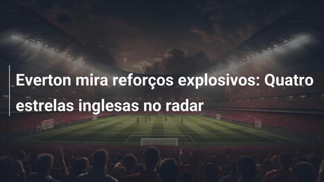 Everton mira reforços explosivos: Quatro estrelas inglesas no radar