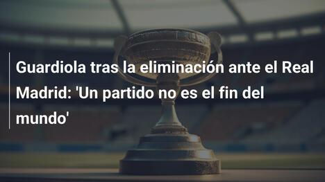 Guardiola tras la eliminación ante el Real Madrid: 'Un partido no es el fin del mundo'