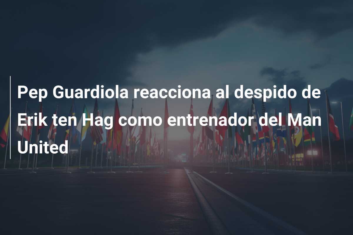 Pep Guardiola reacciona al despido de Erik ten Hag como entrenador del Man United