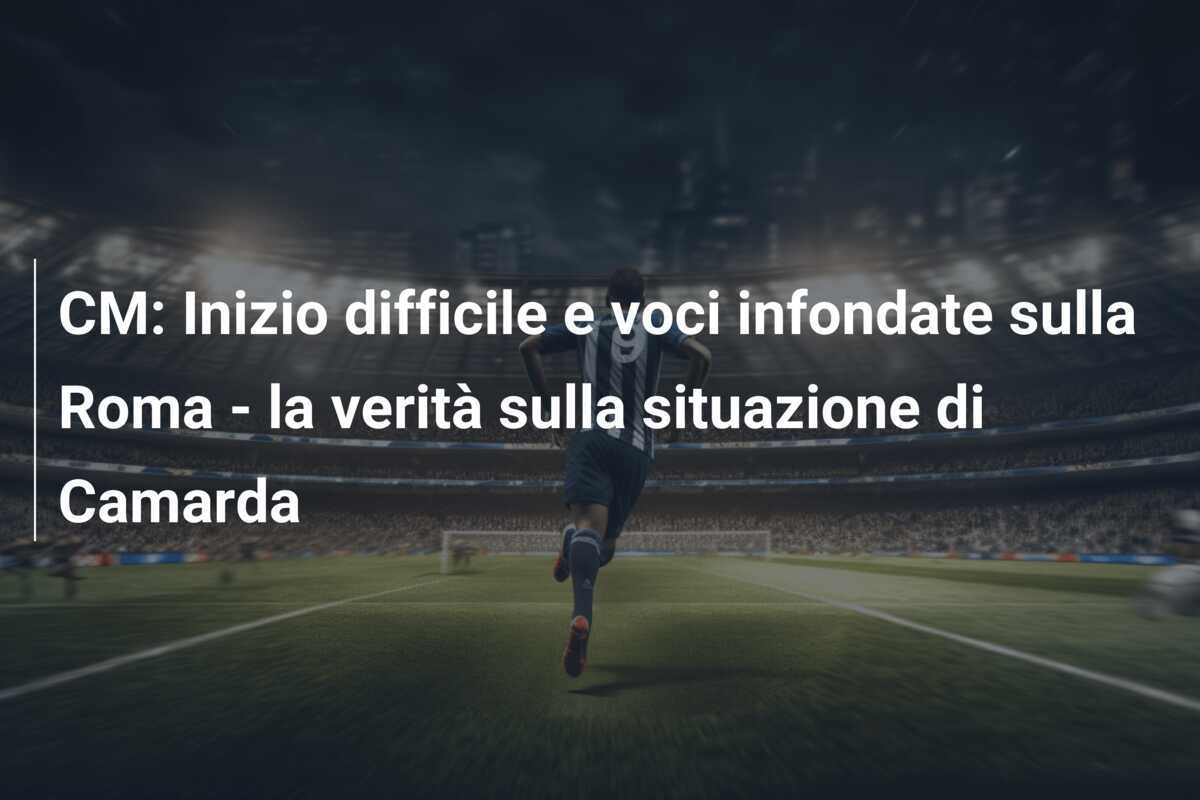 CM: Inizio difficile e voci infondate sulla Roma - la verità sulla situazione di Camarda