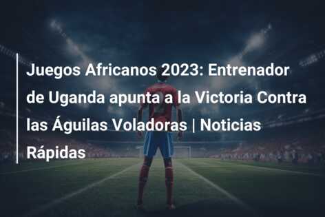 Juegos Africanos 2023: Entrenador de Uganda apunta a la Victoria Contra las Águilas Voladoras | Noticias Rápidas