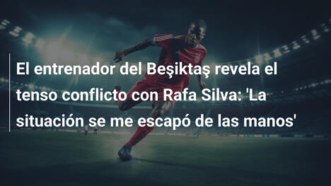 El entrenador del Beşiktaş revela el tenso conflicto con Rafa Silva: 'La situación se me escapó de las manos'
