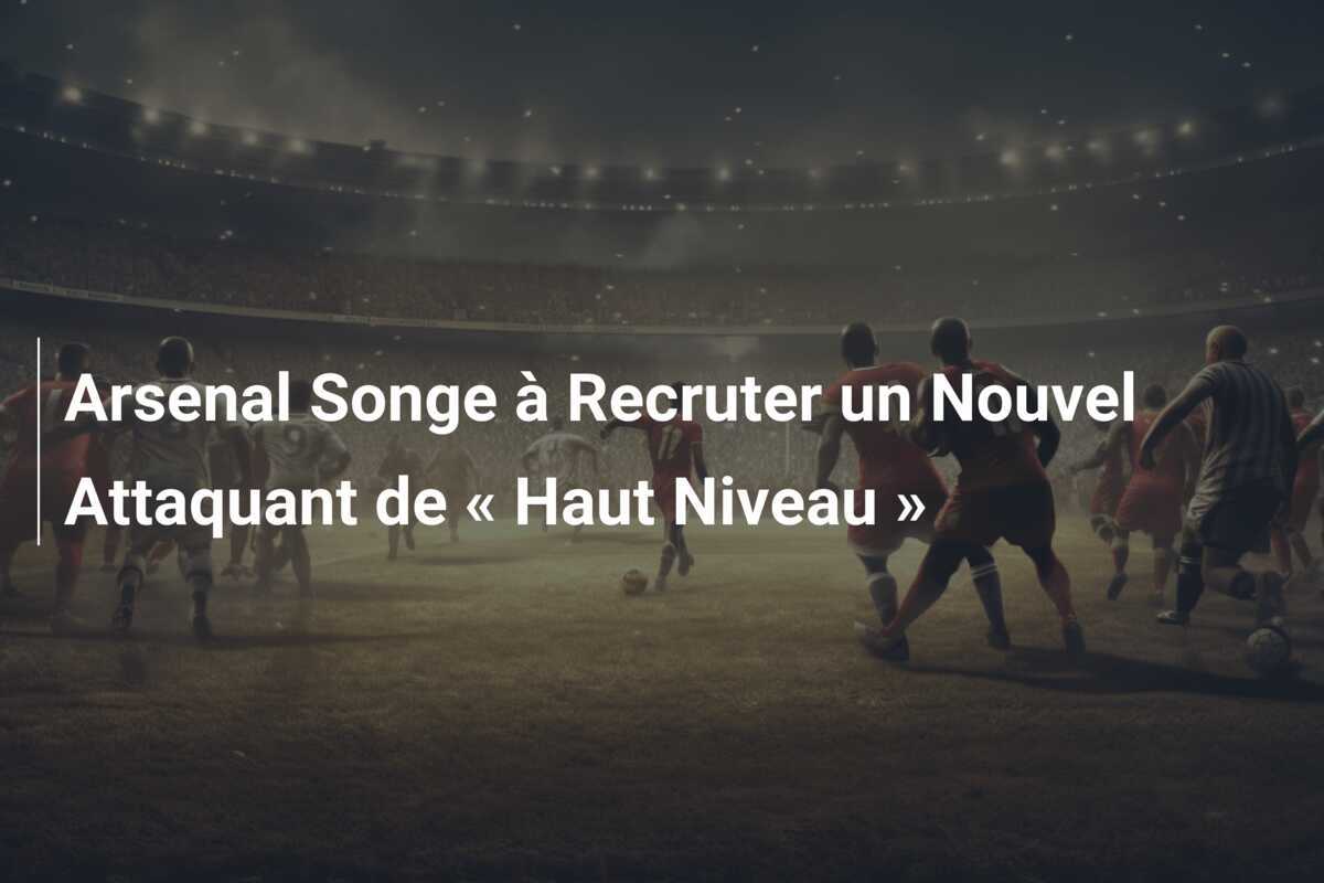 Arsenal Songe à Recruter un Nouvel Attaquant de « Haut Niveau »