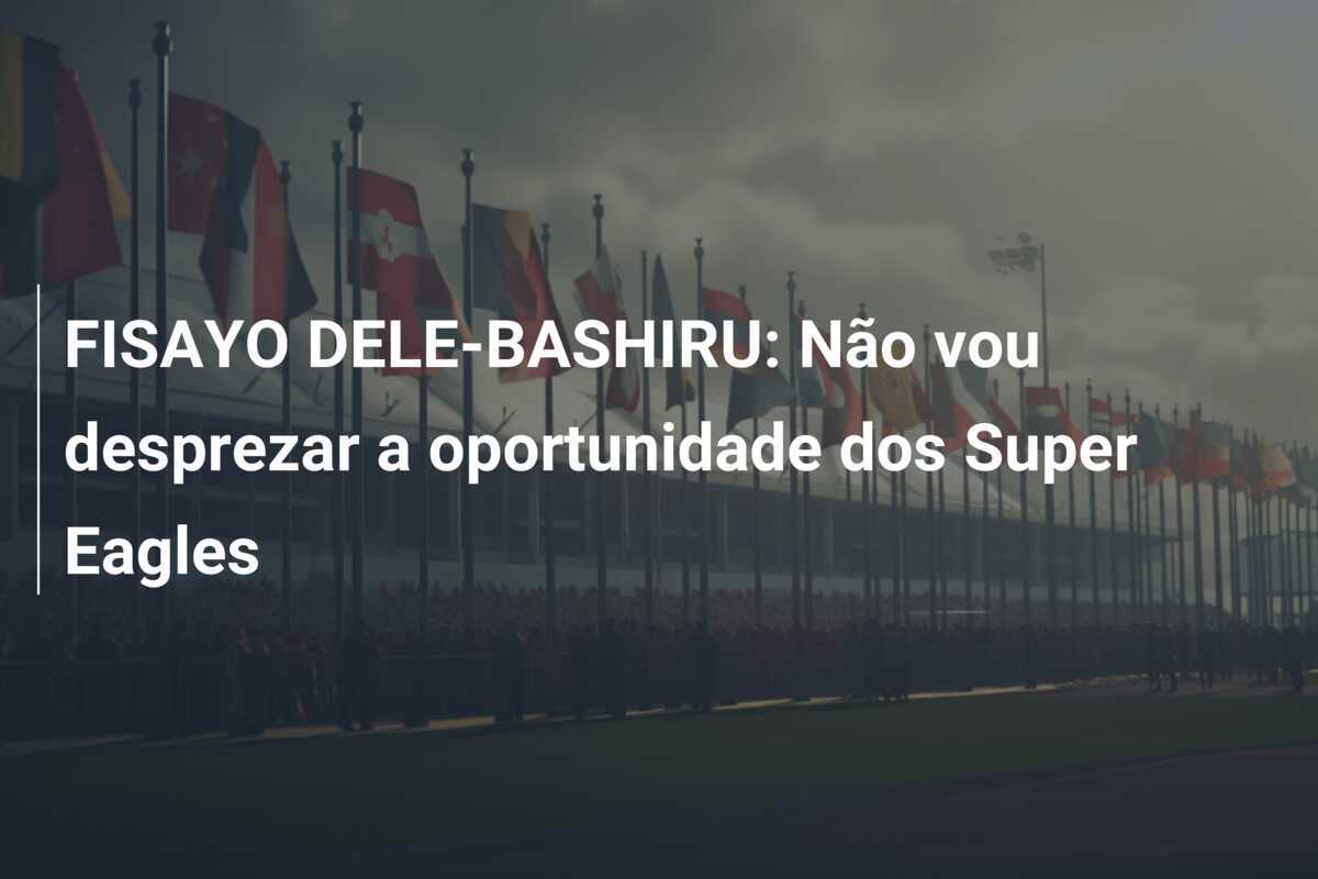 FISAYO DELE-BASHIRU: Não vou desprezar a oportunidade dos Super Eagles