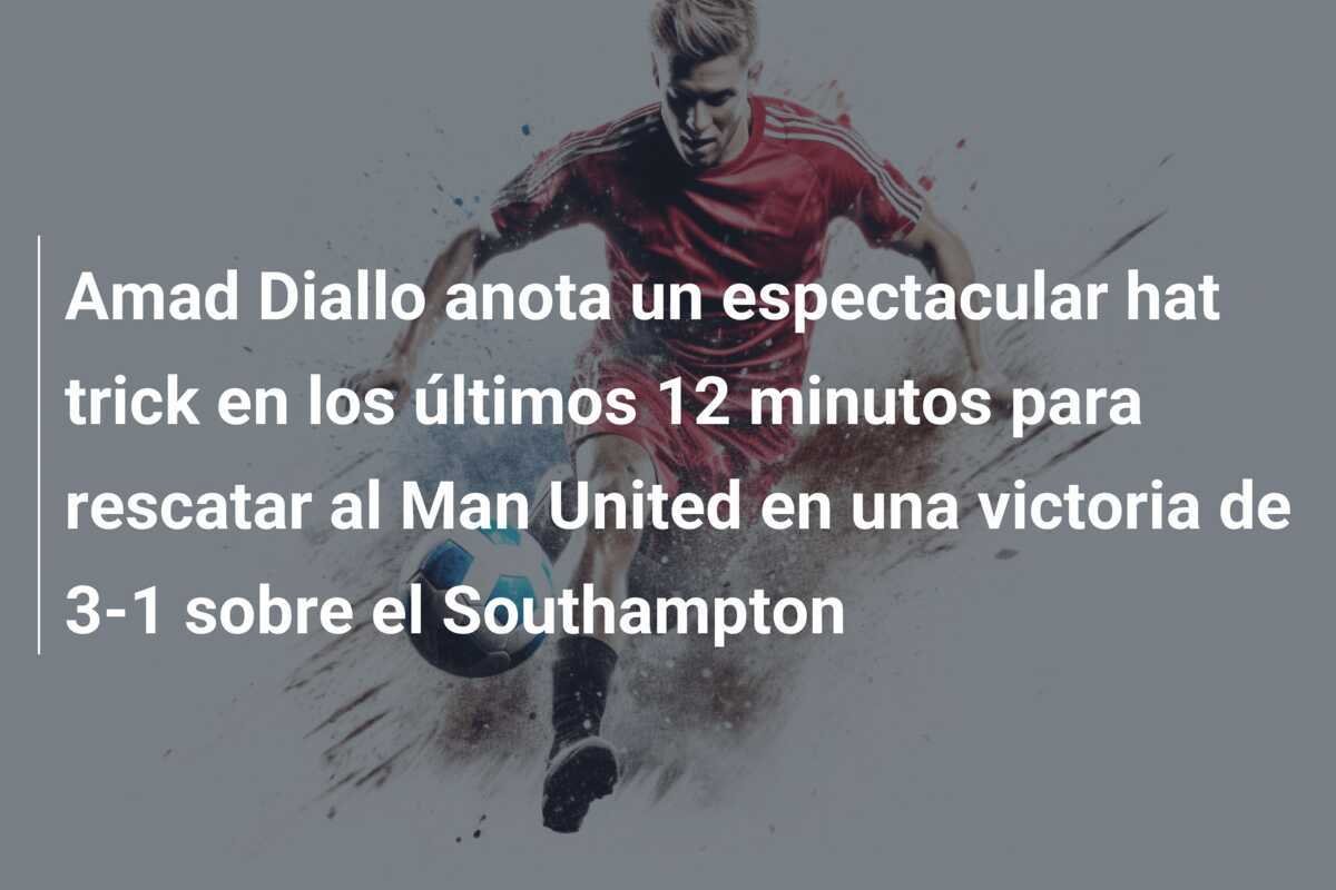 Amad Diallo anota un espectacular hat trick en los últimos 12 minutos para rescatar al Man United en una victoria de 3-1 sobre el Southampton