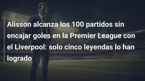 Alisson alcanza los 100 partidos sin encajar goles en la Premier League con el Liverpool: solo cinco leyendas lo han logrado