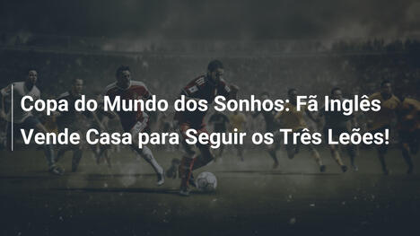 Copa do Mundo dos Sonhos: Fã Inglês Vende Casa para Seguir os Três Leões!