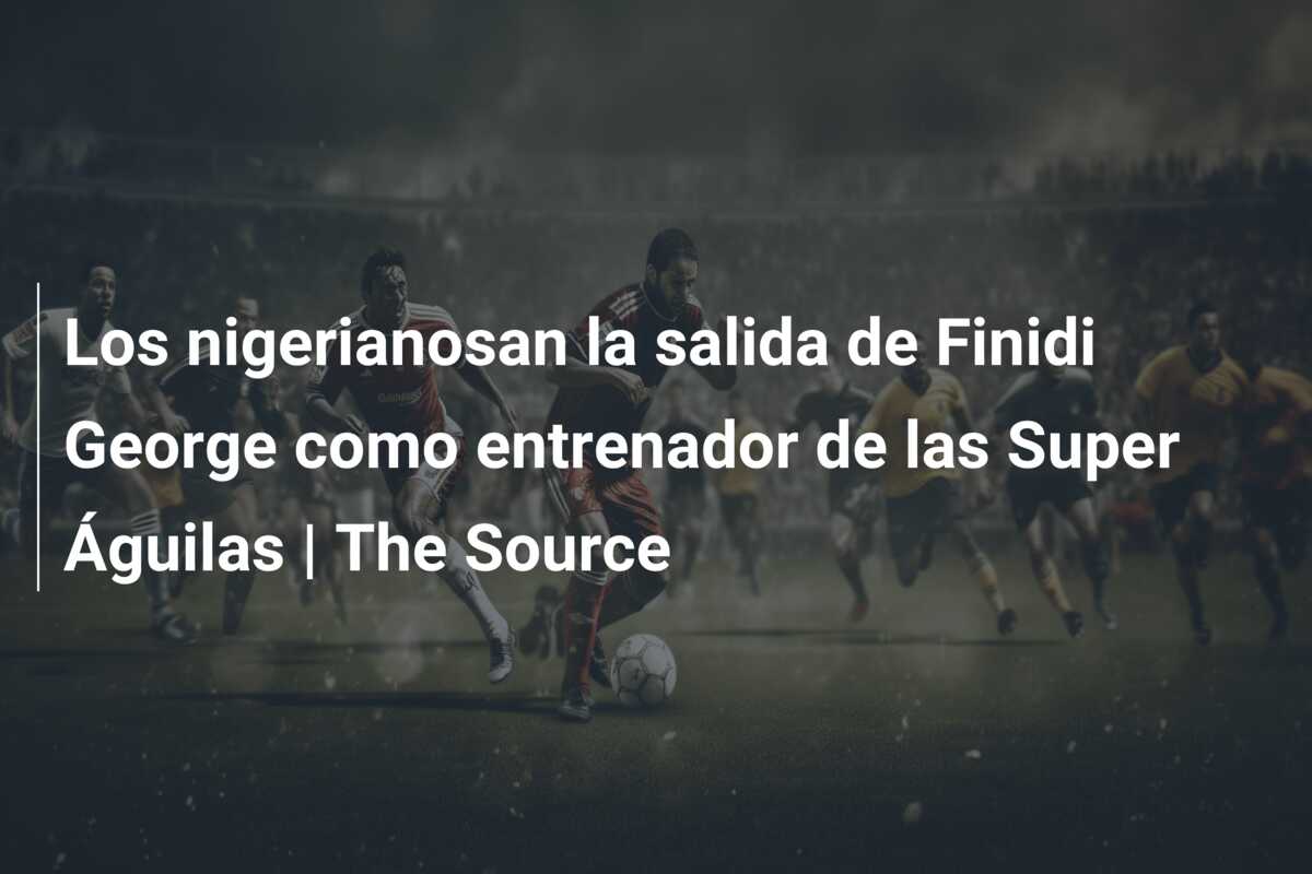 Los nigerianosan la salida de Finidi George como entrenador de las Super Águilas | The Source