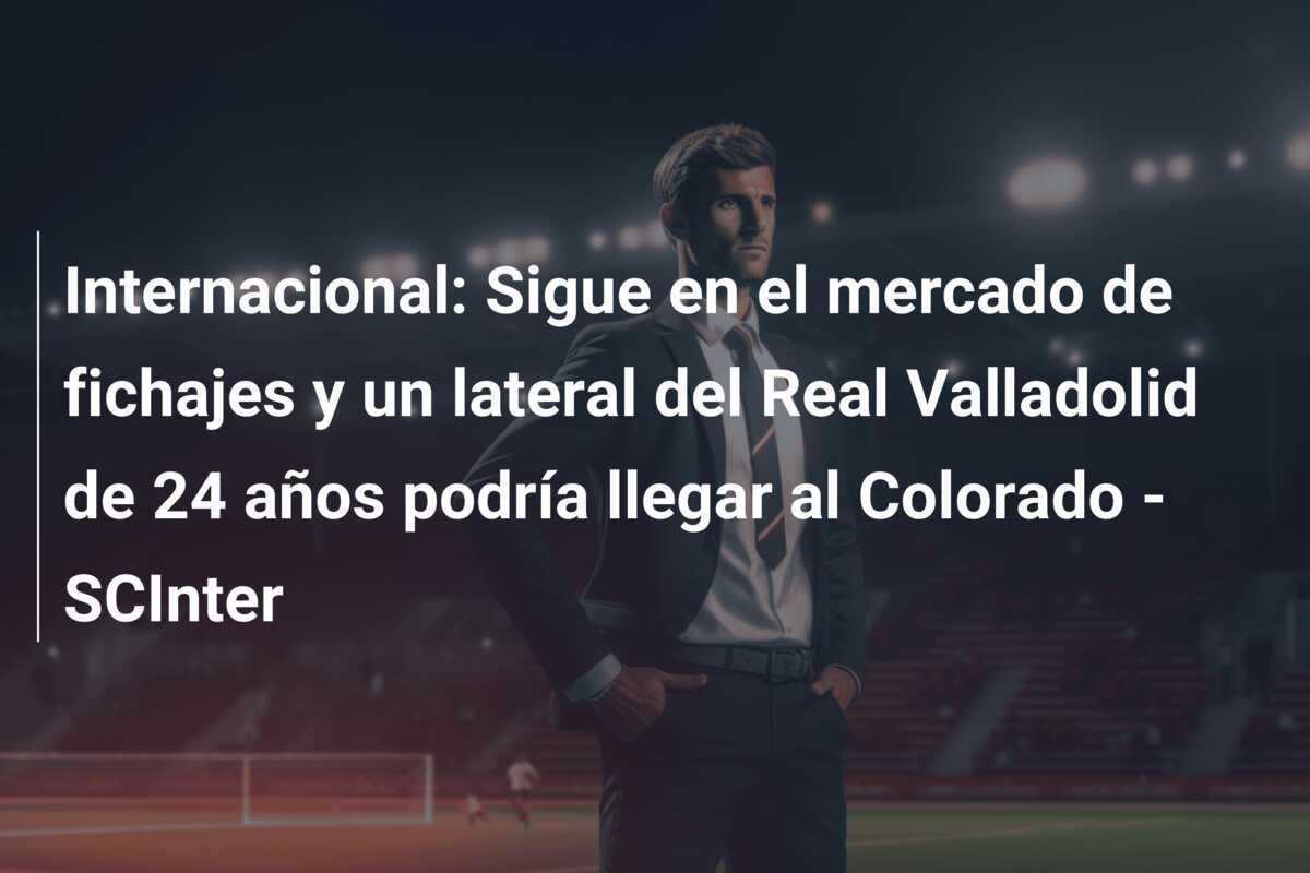 Internacional: Sigue en el mercado de fichajes y un lateral del Real Valladolid de 24 años podría llegar al Colorado – SCInter