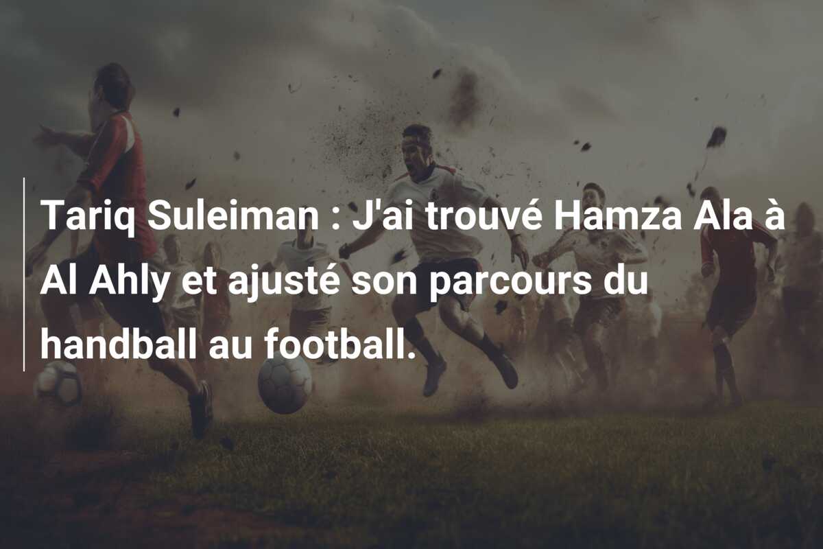 Tariq Suleiman : J’ai trouvé Hamza Ala à Al Ahly et ajusté son parcours du handball au football.
