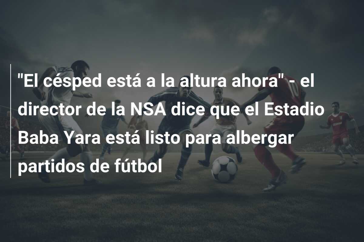 "El césped está a la altura ahora" - el director de la NSA dice que el Estadio Baba Yara está listo para albergar partidos de fútbol