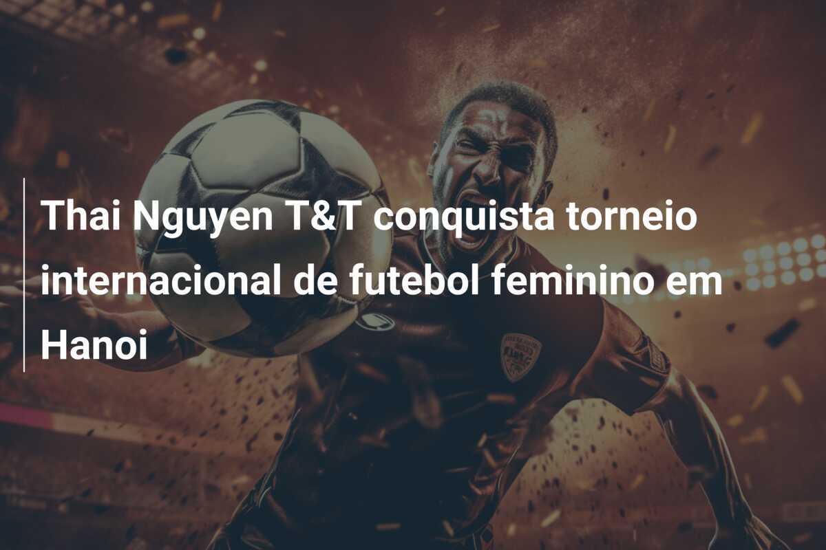 Thai Nguyen T&T conquista torneio internacional de futebol feminino em Hanoi
