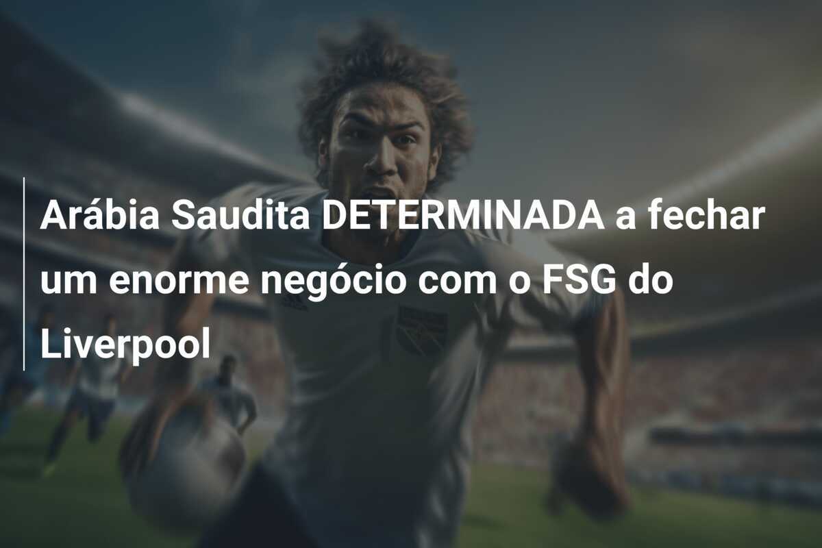Arábia Saudita DETERMINADA a fechar um enorme negócio com o FSG do Liverpool